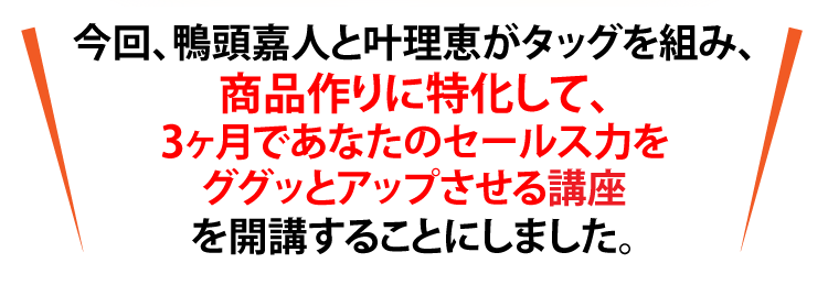 今回、鴨頭嘉人と叶理恵がタッグを組み、商品作りに特化して、3ヶ月であなたのセールス力をググッとアップさせる講座を開講することにしました。