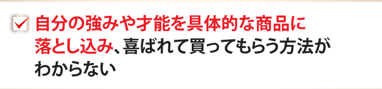 自分の強みや才能を具体的な商品に落とし込み、喜ばれて買ってもらう方法がわからない