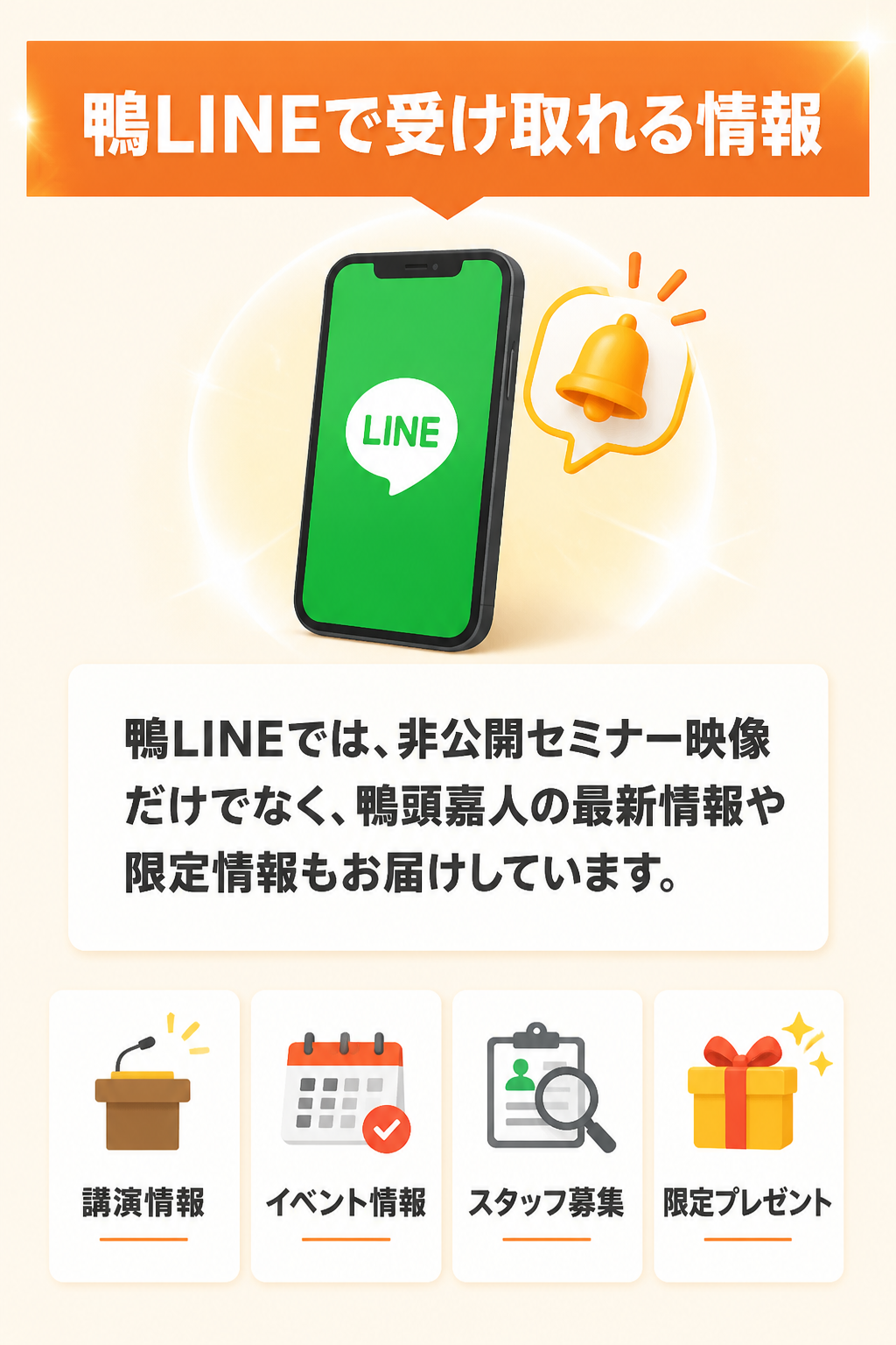 鴨LINEで受け取れる情報。鴨LINEでは、非公開セミナー映像だけでなく、鴨頭嘉人の最新情報や限定情報もお届けしています。