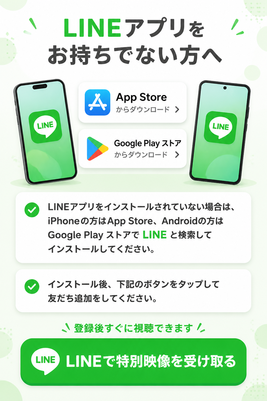 LINEアプリをお持ちでない方へ。LINEアプリをインストールされていない場合は、iPhoneの方はApp Store、Androidの方はGoogle Play ストアで、「LINE」と検索してインストールしてください。インストール後、下記のボタンをタップして友だち追加をしてください。LINEで特別映像を受け取る。