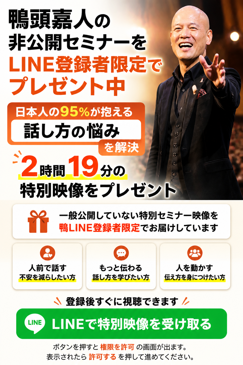 鴨頭嘉人の非公開セミナーをLINE登録者限定で公開中。日本人の95％が抱える「話し方の悩み」を解決する2時間19分の特別映像をプレゼント。一般公開していない特別セミナー映像を、鴨LINE登録者限定でお届けしています。人前で話す不安を減らしたい方、もっと伝わる話し方を学びたい方、人を動かす伝え方を身につけたい方は、今すぐ鴨LINEにご登録ください。登録後すぐに視聴できます。ボタンを押すと「権限を許可」という画面が出ます。表示されたら、「許可する」を押して進めてください。