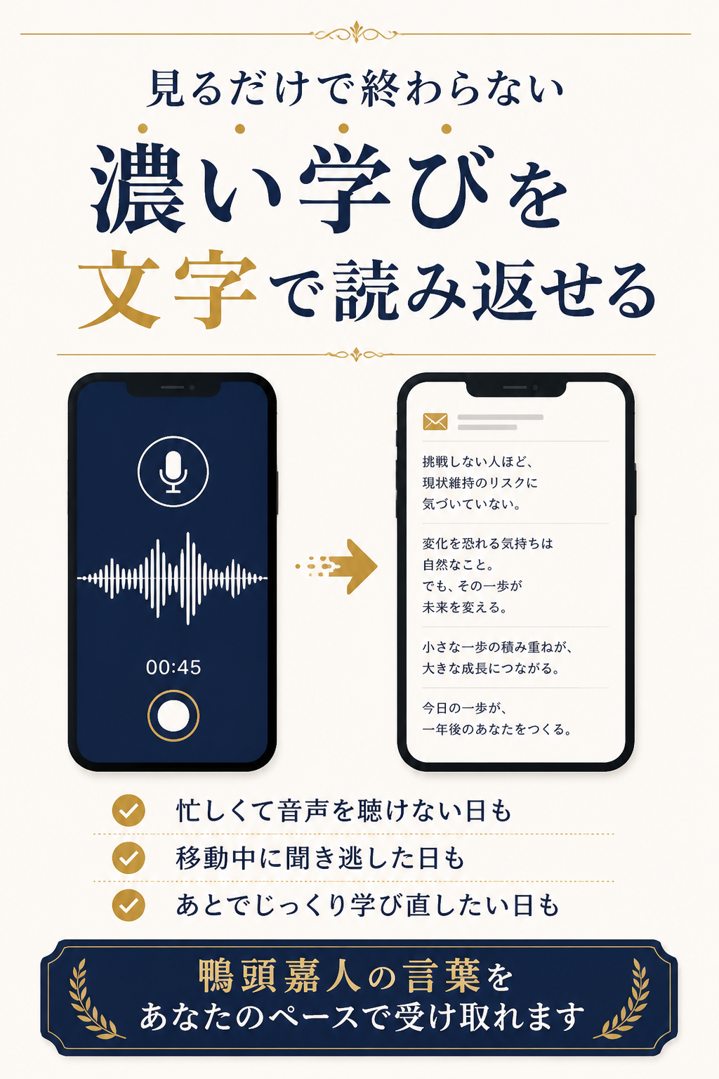 YouTubeのように“見る”だけではなく、音声配信で語られた濃い学びを、文字で読み返せる。忙しくて音声を聴けない日も。移動中に聞き逃した日も。あとでじっくり学び直したい日も。鴨頭嘉人の言葉を、あなたのペースで受け取れます。