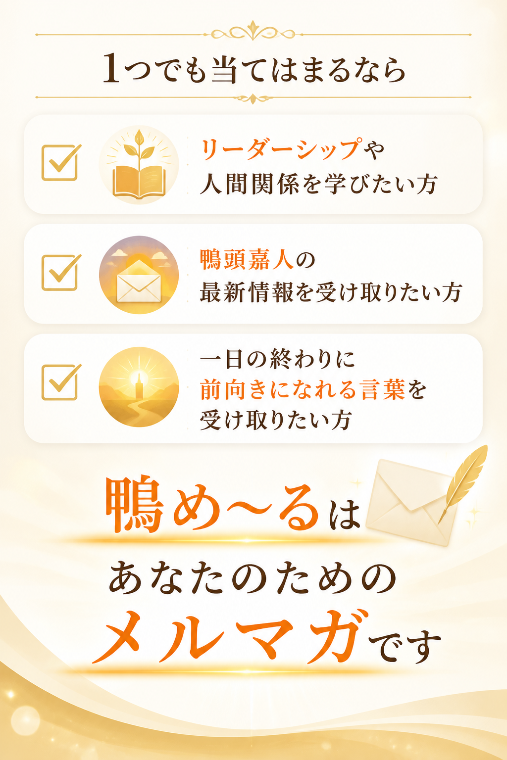 リーダーシップや人間関係を学びたい方。鴨頭嘉人の最新情報を受け取りたい方。一日の終わりに、前向きになれる言葉を受け取りたい方。1つでも当てはまるなら、鴨め〜るはあなたのためのメルマガです。