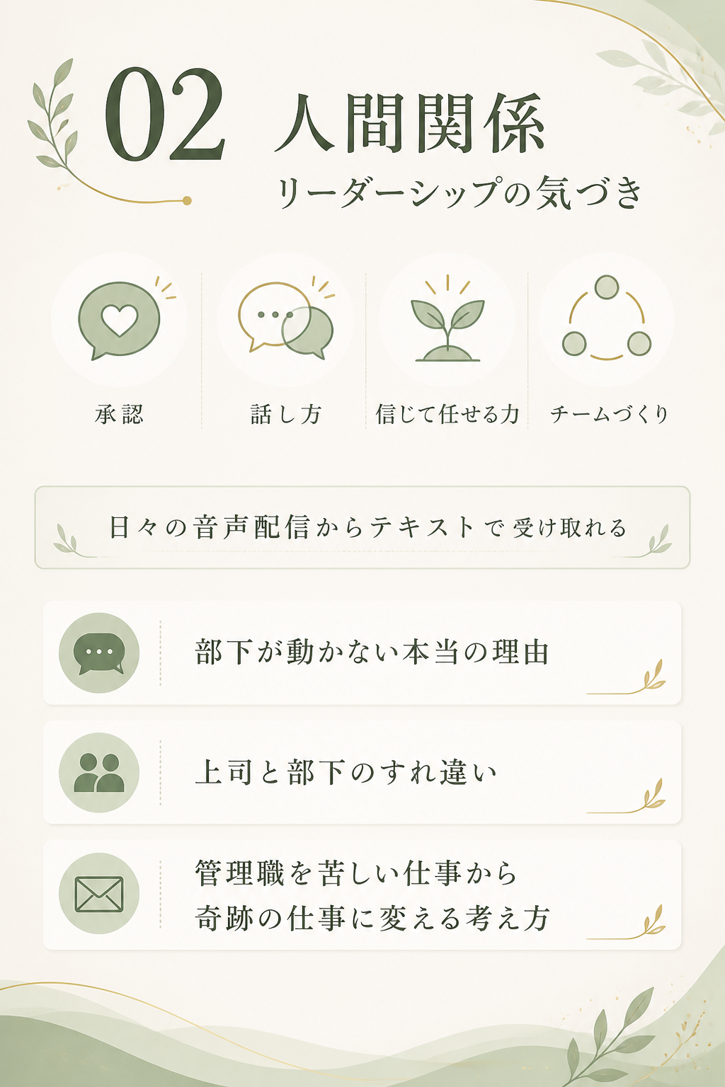 2. 人間関係・リーダーシップの気づき。鴨頭嘉人が長年伝えてきた、承認、話し方、信じて任せる力、チームづくり。その学びを、日々の音声配信の内容からテキストで受け取れます。部下が動かない本当の理由、上司と部下のすれ違い、管理職を“苦しい仕事”から“奇跡の仕事”に変える考え方。