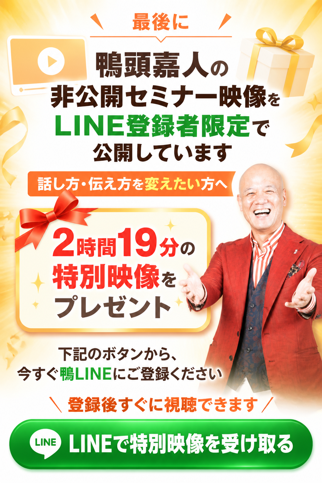 最後に。鴨頭嘉人の非公開セミナー映像を、LINE登録者限定で公開しています。話し方・伝え方を変えたい方へ。2時間19分の特別映像をプレゼント。下記のボタンから、今すぐ鴨LINEにご登録ください。LINEで特別映像を受け取る。登録後すぐに視聴できます。