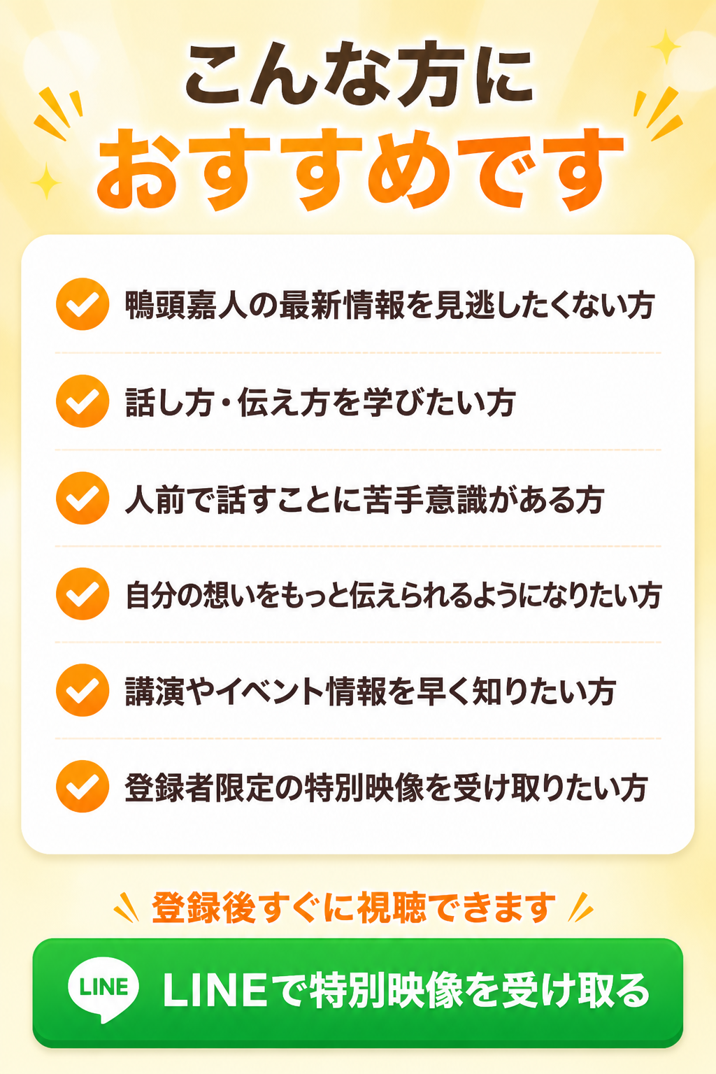 こんな方におすすめです。鴨頭嘉人の最新情報を見逃したくない方。話し方・伝え方を学びたい方。人前で話すことに苦手意識がある方。自分の想いをもっと伝えられるようになりたい方。講演やイベント情報を早く知りたい方。登録者限定の特別映像を受け取りたい方。