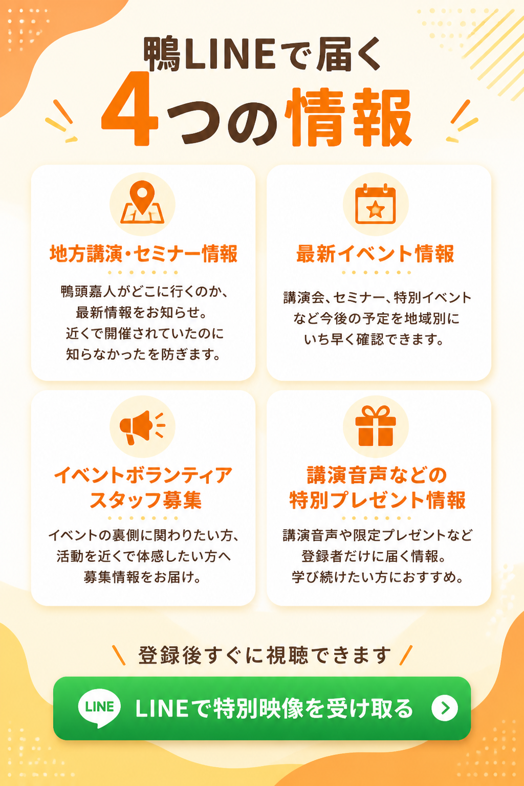 1. 地方講演・セミナー情報。鴨頭嘉人がどこに行くのか、最新の講演・セミナー情報をお知らせします。「近くで開催されていたのに知らなかった」という機会損失を防ぎたい方は、ぜひご登録ください。2. 最新イベント情報。最新イベント情報を地域別に配信しています。講演会、セミナー、特別イベントなど、今後の予定をいち早く確認できます。

3. イベントボランティアスタッフ募集のお知らせ。鴨頭嘉人のイベントに関わりたい方へ、ボランティアスタッフ募集情報もお届けします。イベントの裏側に関わりたい方、鴨頭嘉人の活動を近くで体感したい方におすすめです。4. 講演音声などの特別プレゼント情報。講演音声や限定プレゼン